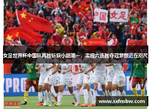 女足世界杯中国队再胜斩获小组第一，实现六连胜夺冠梦想近在咫尺