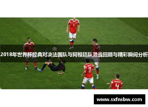 2018年世界杯经典对决法国队与阿根廷队激战回顾与精彩瞬间分析