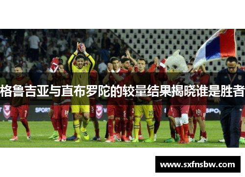 格鲁吉亚与直布罗陀的较量结果揭晓谁是胜者