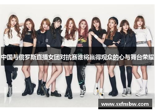 中国与俄罗斯直播女团对抗赛谁将赢得观众的心与舞台荣耀